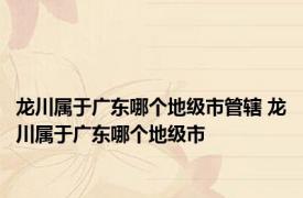 龙川属于广东哪个地级市管辖 龙川属于广东哪个地级市