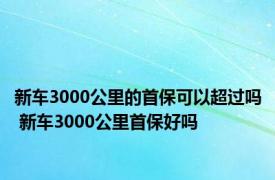 新车3000公里的首保可以超过吗 新车3000公里首保好吗 