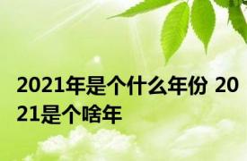 2021年是个什么年份 2021是个啥年 