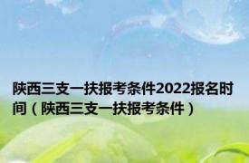 陕西三支一扶报考条件2022报名时间（陕西三支一扶报考条件）