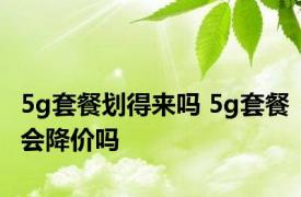 5g套餐划得来吗 5g套餐会降价吗 