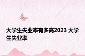 大学生失业率有多高2023 大学生失业率 