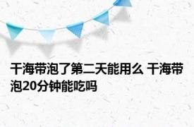 干海带泡了第二天能用么 干海带泡20分钟能吃吗 