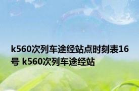 k560次列车途经站点时刻表16号 k560次列车途经站 