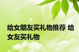 给女朋友买礼物推荐 给女友买礼物 