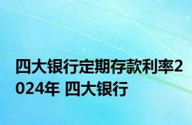 四大银行定期存款利率2024年 四大银行