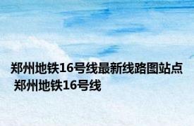 郑州地铁16号线最新线路图站点 郑州地铁16号线 