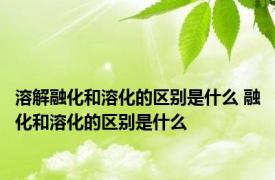 溶解融化和溶化的区别是什么 融化和溶化的区别是什么