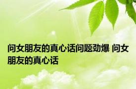 问女朋友的真心话问题劲爆 问女朋友的真心话 