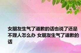 女朋友生气了道歉的话也说了还是不理人怎么办 女朋友生气了道歉的话 