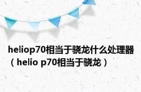 heliop70相当于骁龙什么处理器（helio p70相当于骁龙）