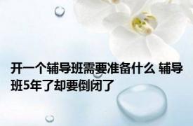 开一个辅导班需要准备什么 辅导班5年了却要倒闭了 