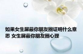 如果女生屏蔽你朋友圈证明什么意思 女生屏蔽你朋友圈心理 