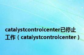 catalystcontrolcenter已停止工作（catalystcontrolcenter）