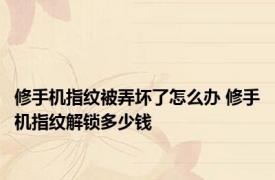 修手机指纹被弄坏了怎么办 修手机指纹解锁多少钱 