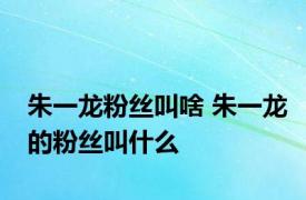 朱一龙粉丝叫啥 朱一龙的粉丝叫什么