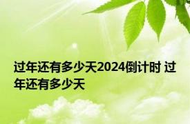 过年还有多少天2024倒计时 过年还有多少天 