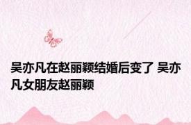 吴亦凡在赵丽颖结婚后变了 吴亦凡女朋友赵丽颖 