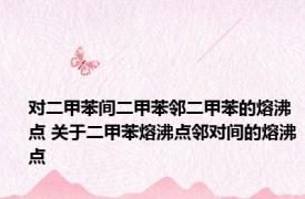 对二甲苯间二甲苯邻二甲苯的熔沸点 关于二甲苯熔沸点邻对间的熔沸点