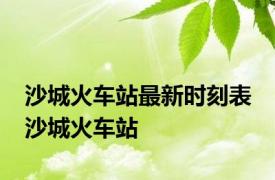 沙城火车站最新时刻表 沙城火车站 