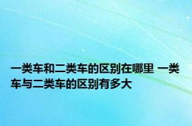 一类车和二类车的区别在哪里 一类车与二类车的区别有多大