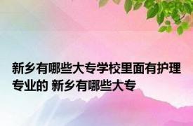 新乡有哪些大专学校里面有护理专业的 新乡有哪些大专