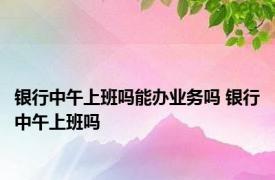 银行中午上班吗能办业务吗 银行中午上班吗