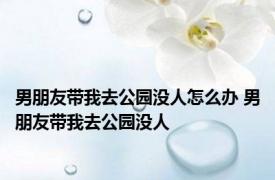 男朋友带我去公园没人怎么办 男朋友带我去公园没人 