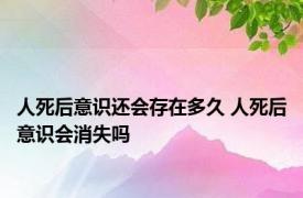 人死后意识还会存在多久 人死后意识会消失吗