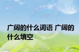 广阔的什么词语 广阔的什么填空