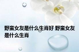 野蛮女友是什么生肖好 野蛮女友是什么生肖 