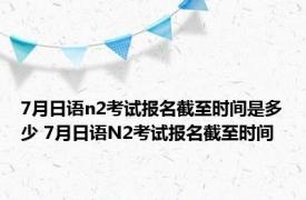 7月日语n2考试报名截至时间是多少 7月日语N2考试报名截至时间