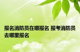 报名消防员在哪报名 报考消防员去哪里报名