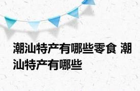 潮汕特产有哪些零食 潮汕特产有哪些