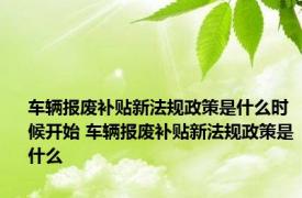 车辆报废补贴新法规政策是什么时候开始 车辆报废补贴新法规政策是什么