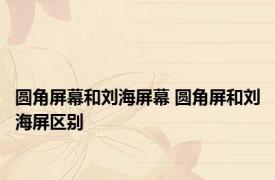 圆角屏幕和刘海屏幕 圆角屏和刘海屏区别 