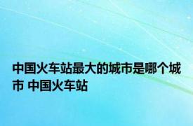 中国火车站最大的城市是哪个城市 中国火车站 