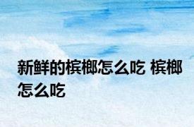 新鲜的槟榔怎么吃 槟榔怎么吃 