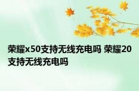 荣耀x50支持无线充电吗 荣耀20支持无线充电吗 