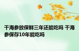 干海参放保鲜三年还能吃吗 干海参保存10年能吃吗 