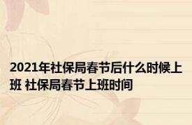 2021年社保局春节后什么时候上班 社保局春节上班时间 