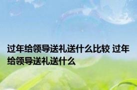 过年给领导送礼送什么比较 过年给领导送礼送什么 