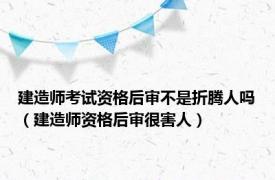 建造师考试资格后审不是折腾人吗（建造师资格后审很害人）