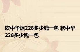 软中华烟228多少钱一包 软中华228多少钱一包 