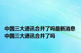 中国三大通讯合并了吗最新消息 中国三大通讯合并了吗