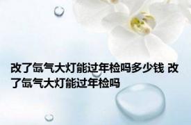 改了氙气大灯能过年检吗多少钱 改了氙气大灯能过年检吗