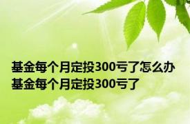 基金每个月定投300亏了怎么办 基金每个月定投300亏了 