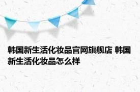 韩国新生活化妆品官网旗舰店 韩国新生活化妆品怎么样 