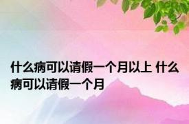 什么病可以请假一个月以上 什么病可以请假一个月 