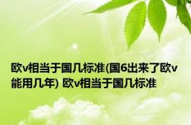 欧v相当于国几标准(国6出来了欧v能用几年) 欧v相当于国几标准